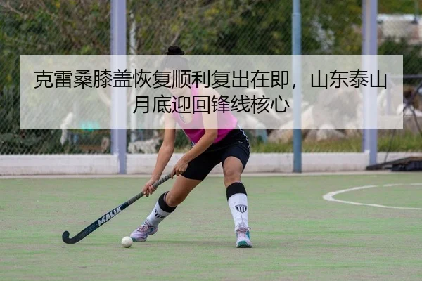 克雷桑膝盖恢复顺利复出在即，山东泰山月底迎回锋线核心